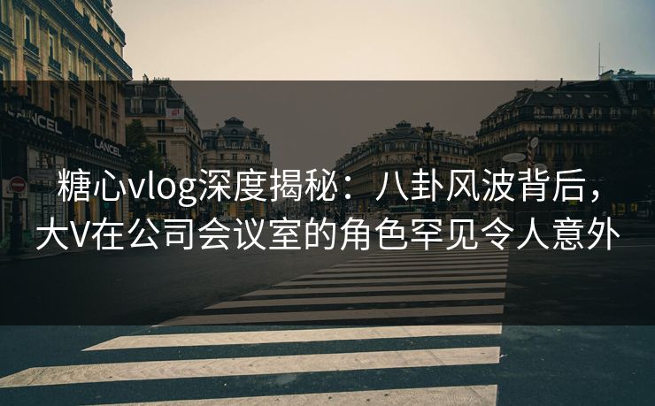 糖心vlog深度揭秘：八卦风波背后，大V在公司会议室的角色罕见令人意外