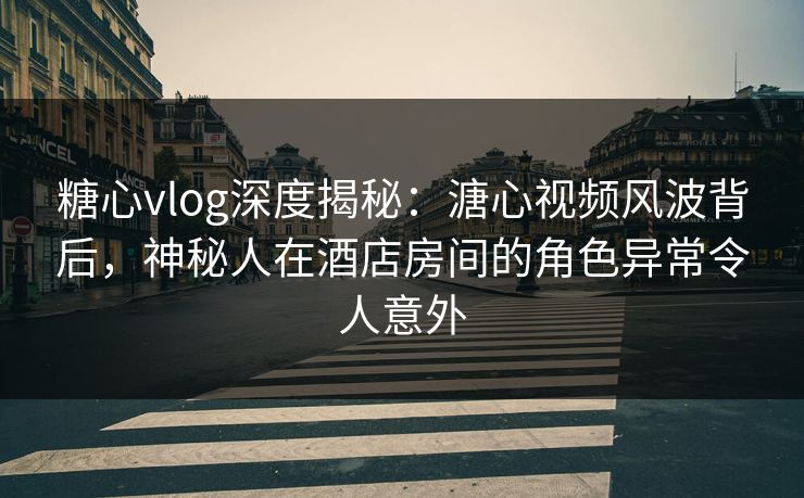 糖心vlog深度揭秘：溏心视频风波背后，神秘人在酒店房间的角色异常令人意外
