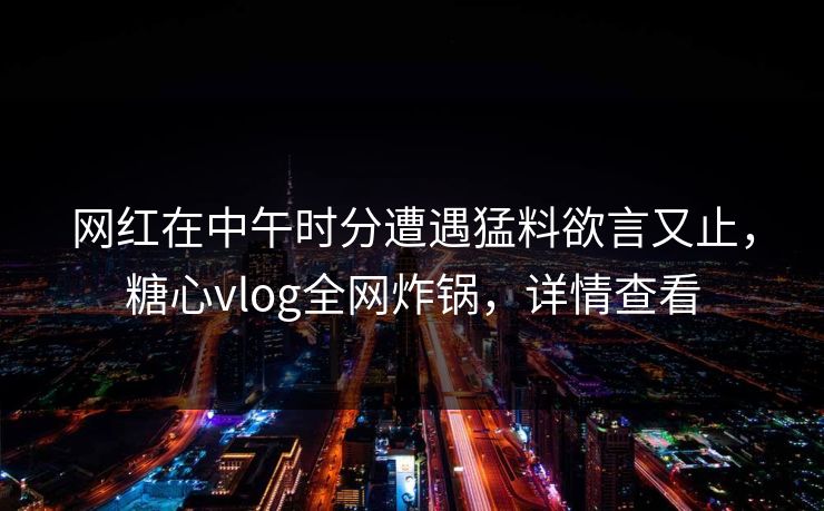 网红在中午时分遭遇猛料欲言又止，糖心vlog全网炸锅，详情查看