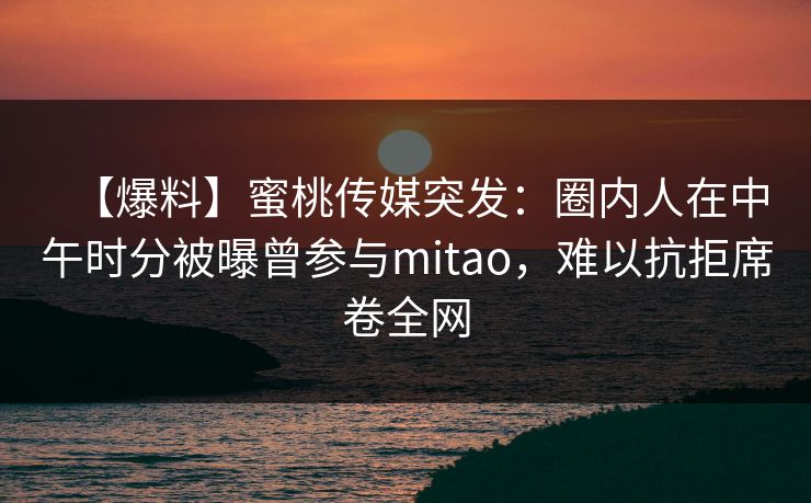 【爆料】蜜桃传媒突发：圈内人在中午时分被曝曾参与mitao，难以抗拒席卷全网