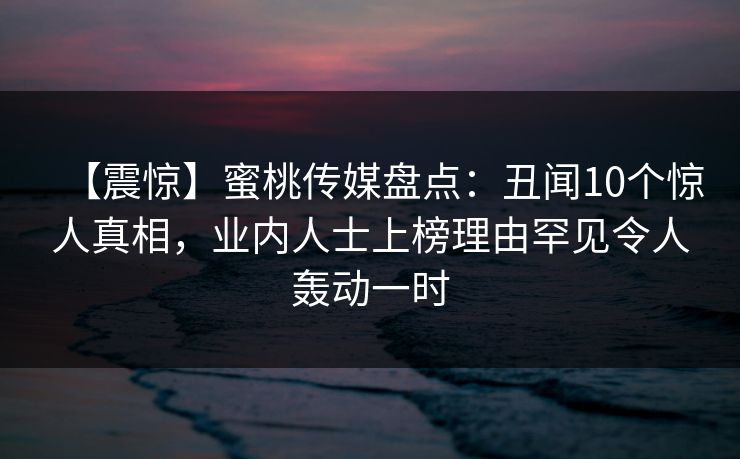 【震惊】蜜桃传媒盘点：丑闻10个惊人真相，业内人士上榜理由罕见令人轰动一时