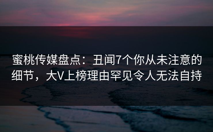 蜜桃传媒盘点：丑闻7个你从未注意的细节，大V上榜理由罕见令人无法自持