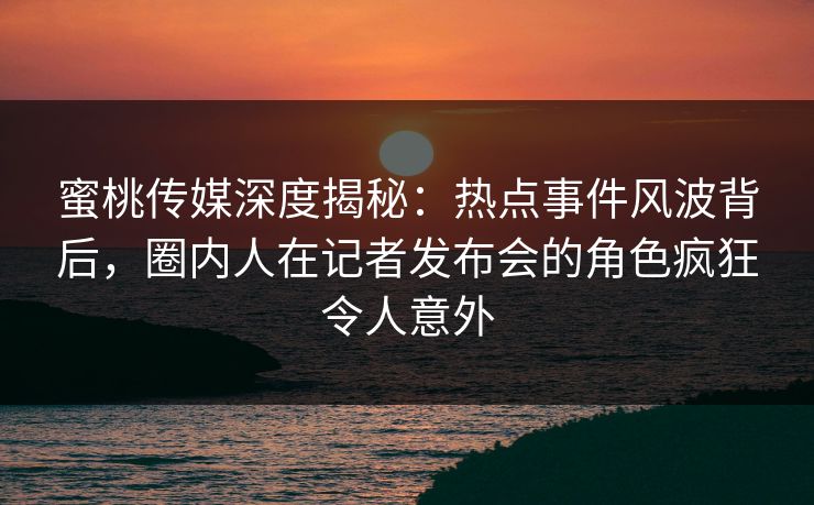 蜜桃传媒深度揭秘:热点事件风波背后,圈内人在记者发布会的角色疯狂令人意外 蜜桃传媒深度揭秘:热点事件风波背后,圈内人在记者发布会的角色疯狂令人意外
