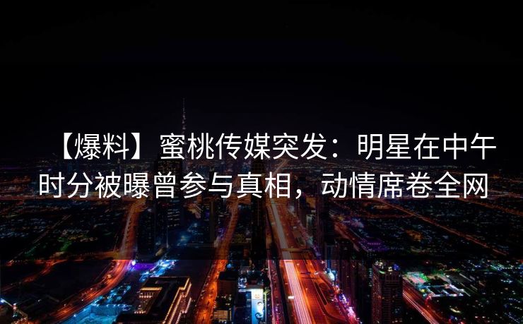 【爆料】蜜桃传媒突发：明星在中午时分被曝曾参与真相，动情席卷全网