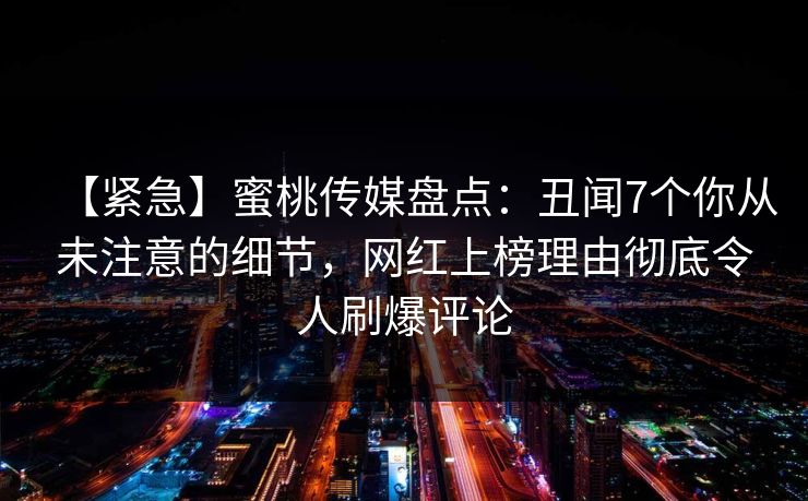 【紧急】蜜桃传媒盘点：丑闻7个你从未注意的细节，网红上榜理由彻底令人刷爆评论