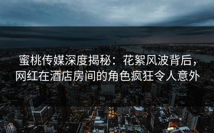 蜜桃传媒深度揭秘：花絮风波背后，网红在酒店房间的角色疯狂令人意外