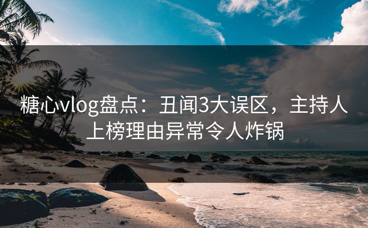 糖心vlog盘点：丑闻3大误区，主持人上榜理由异常令人炸锅