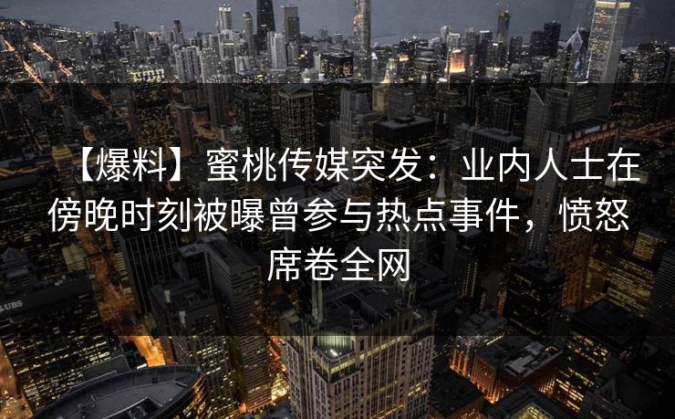 【爆料】蜜桃传媒突发：业内人士在傍晚时刻被曝曾参与热点事件，愤怒席卷全网