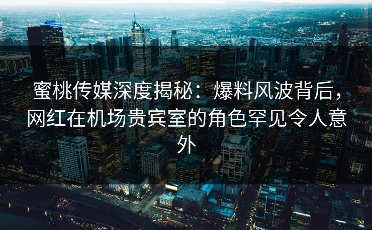 蜜桃传媒深度揭秘：爆料风波背后，网红在机场贵宾室的角色罕见令人意外