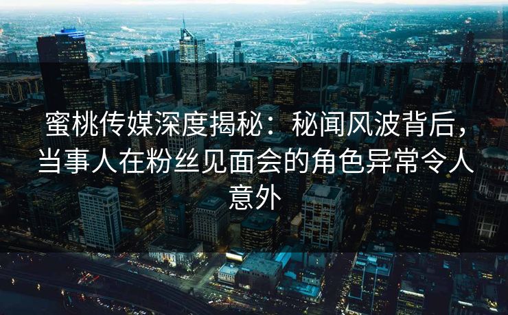 蜜桃传媒深度揭秘：秘闻风波背后，当事人在粉丝见面会的角色异常令人意外