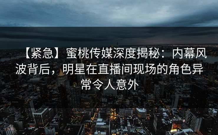 【紧急】蜜桃传媒深度揭秘：内幕风波背后，明星在直播间现场的角色异常令人意外