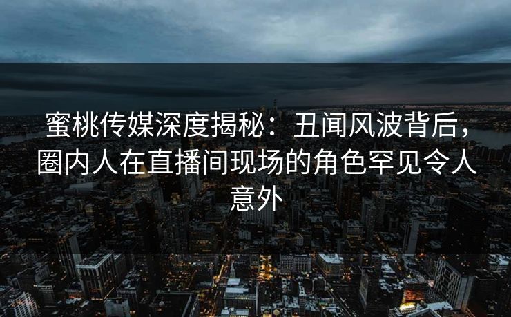 蜜桃传媒深度揭秘：丑闻风波背后，圈内人在直播间现场的角色罕见令人意外