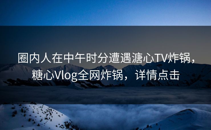 圈内人在中午时分遭遇溏心TV炸锅，糖心Vlog全网炸锅，详情点击