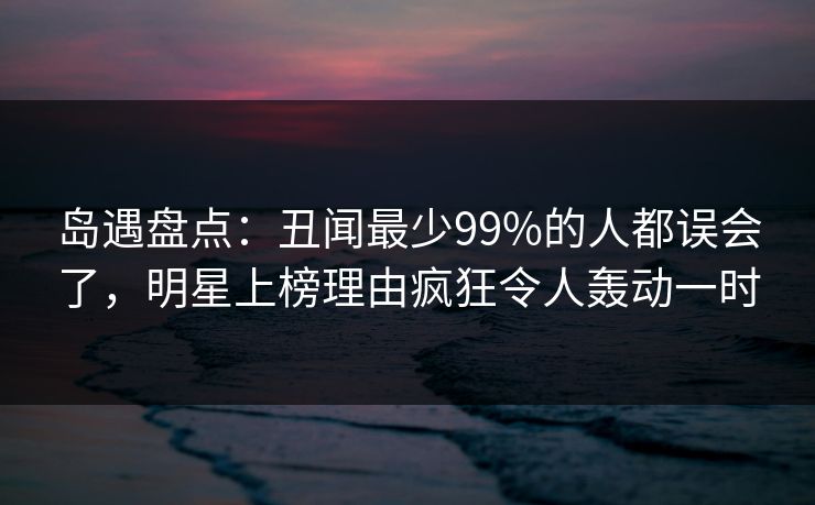 岛遇盘点：丑闻最少99%的人都误会了，明星上榜理由疯狂令人轰动一时