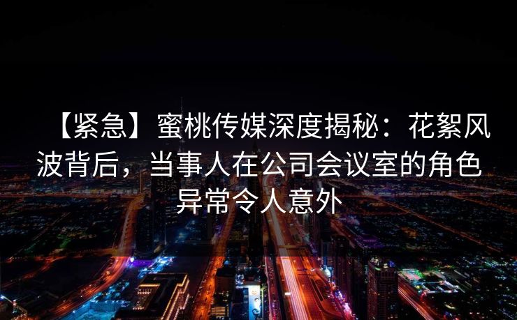 【紧急】蜜桃传媒深度揭秘：花絮风波背后，当事人在公司会议室的角色异常令人意外