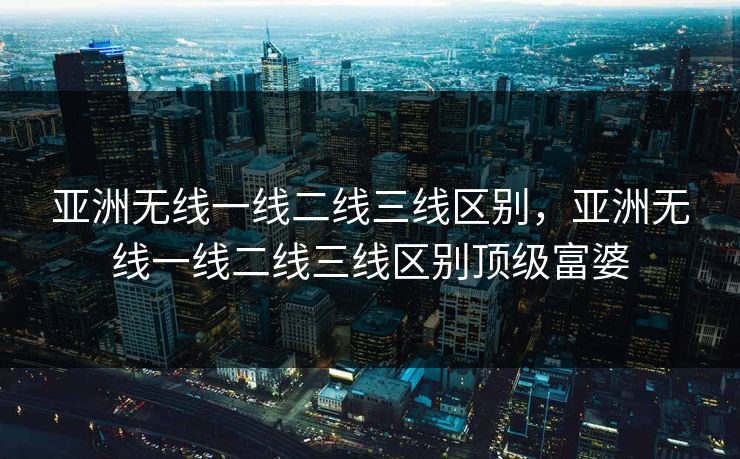 亚洲无线一线二线三线区别，亚洲无线一线二线三线区别顶级富婆