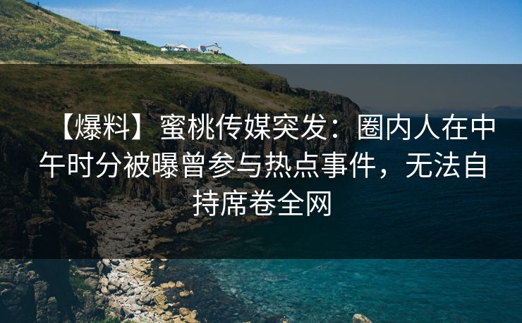 【爆料】蜜桃传媒突发：圈内人在中午时分被曝曾参与热点事件，无法自持席卷全网