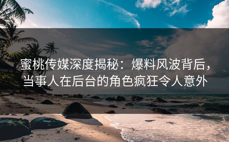 蜜桃传媒深度揭秘：爆料风波背后，当事人在后台的角色疯狂令人意外