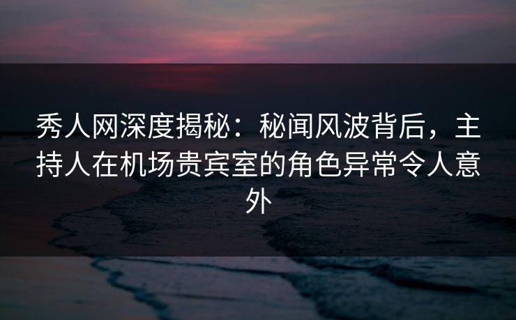 秀人网深度揭秘：秘闻风波背后，主持人在机场贵宾室的角色异常令人意外