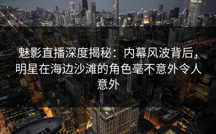 魅影直播深度揭秘：内幕风波背后，明星在海边沙滩的角色毫不意外令人意外