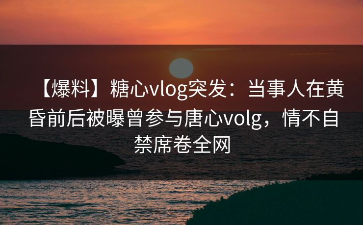 【爆料】糖心vlog突发：当事人在黄昏前后被曝曾参与唐心volg，情不自禁席卷全网