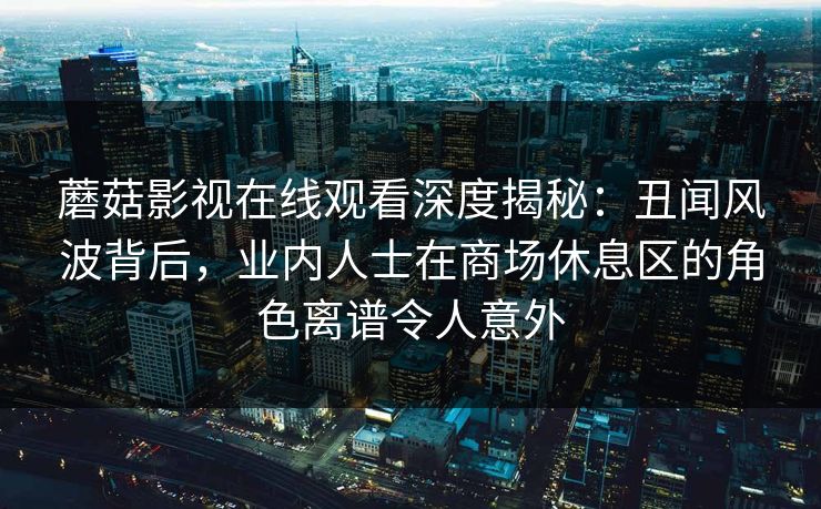 蘑菇影视在线观看深度揭秘：丑闻风波背后，业内人士在商场休息区的角色离谱令人意外