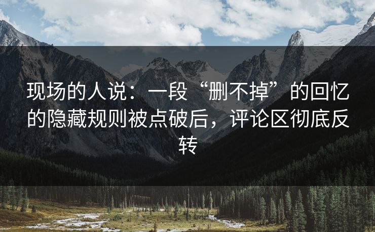 现场的人说：一段“删不掉”的回忆的隐藏规则被点破后，评论区彻底反转