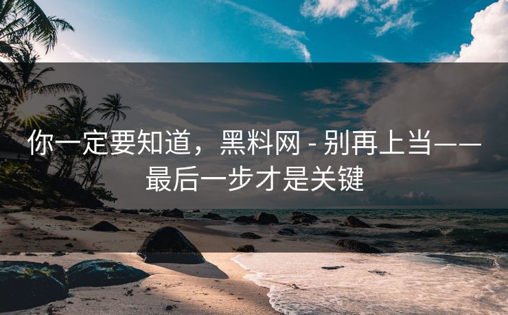 你一定要知道，黑料网 - 别再上当——最后一步才是关键