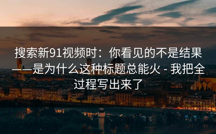 搜索新91视频时：你看见的不是结果——是为什么这种标题总能火 - 我把全过程写出来了
