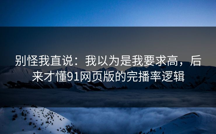 别怪我直说：我以为是我要求高，后来才懂91网页版的完播率逻辑