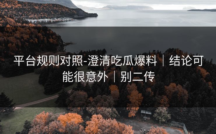 平台规则对照-澄清吃瓜爆料｜结论可能很意外｜别二传