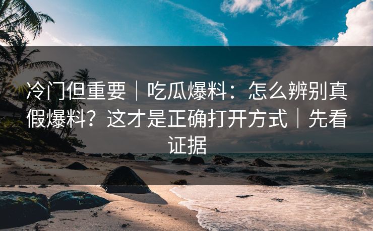 冷门但重要｜吃瓜爆料：怎么辨别真假爆料？这才是正确打开方式｜先看证据
