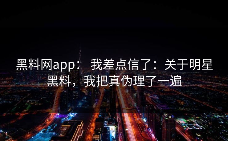 黑料网app： 我差点信了：关于明星黑料，我把真伪理了一遍
