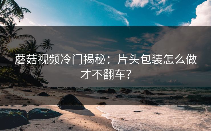 蘑菇视频冷门揭秘：片头包装怎么做才不翻车？