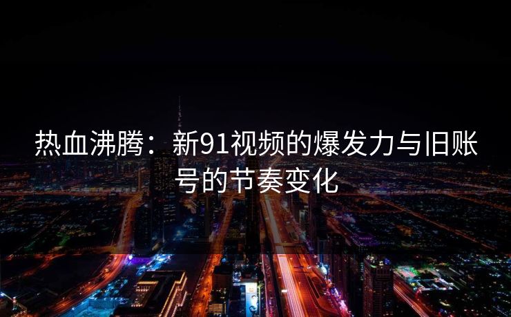 热血沸腾：新91视频的爆发力与旧账号的节奏变化
